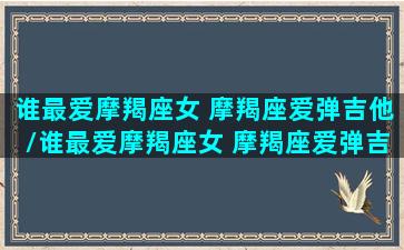 谁最爱摩羯座女 摩羯座爱弹吉他/谁最爱摩羯座女 摩羯座爱弹吉他-我的网站